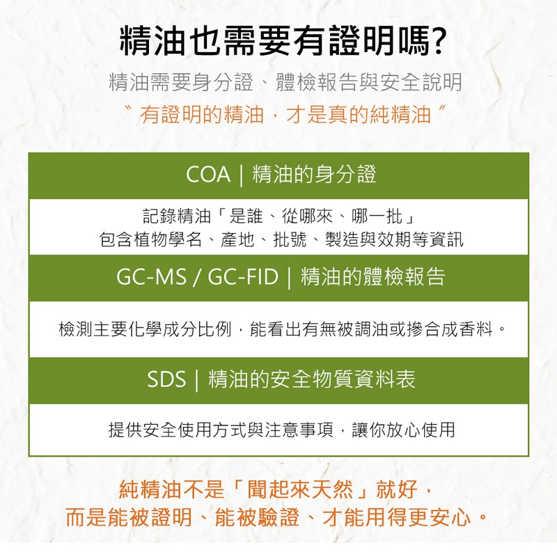 精油也需要有證明嗎?精油需要身分證體檢報告與安全說明有證明的精油,才是真的純精油COA | 精油的身分證記錄精油「是誰、從哪來、哪一批」包含植物學名、產地、批號、製造與效期等資訊GC-MS/GC-FID | 精油的體檢報告檢測主要化學成分比例,能看出有無被調油或摻合成香料。SDS | 精油的安全物質資料表提供安全使用方式與注意事項,讓你放心使用純精油不是「聞起來天然」就好,而是能被證明、能被驗證、才能用得更安心。