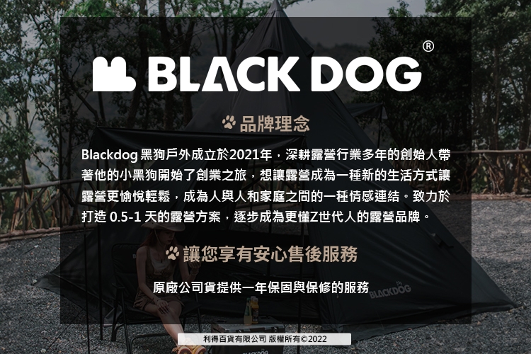 BLACK DOG品牌理念Blackdog 黑狗戶外成立於2021年,深耕露營行業多年的創始人帶著他的小黑狗開始了創業之旅,想讓露營成為一種新的生活方式讓露營更愉悅輕鬆,成為人與人和家庭之間的一種情感連結。致力於打造 0.5-1 天的露營方案,逐步成為更懂Z世代人的露營品牌。讓您享有安心售後服務原廠公司貨提供一年保固與保修的服務BLACKDOG利得百貨有限公司 版權所有©2022