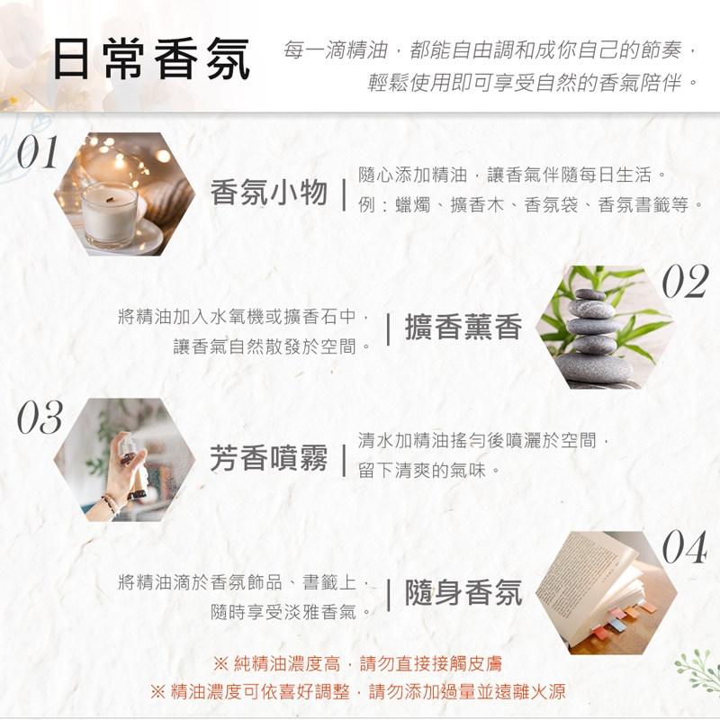 日常香氛 每一滴精油,都能自由成你自己的節奏輕鬆使用即可享受自然的香氣陪伴。香氛小物 隨心添加精油,讓香氣伴隨每日生活。例:蠟燭、擴香木、香氛袋、香氛書籤等。02將精油加入水氧機或擴香石中,|擴香薰香讓香氣自然散發於空間。03清水加精油搖勻後噴灑於空間,芳香噴霧 |留下清爽的氣味。04將精油滴於香氛飾品、書籤上,|隨身香氛隨時享受淡雅香氣。※純精油濃度高,請勿直接接觸皮膚※精油濃度可依喜好調整,請勿添加過量並遠離火源