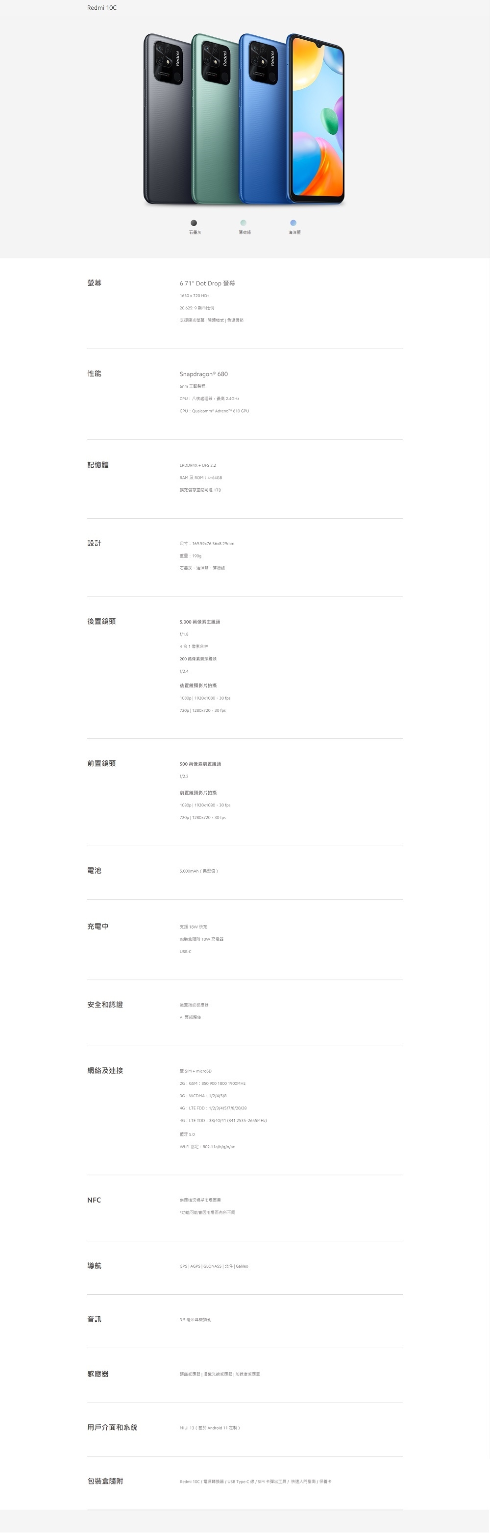 Redmi 0C灰荷海洋藍6.71 Dot Drop 螢幕1650720HD+20.625:9 顯示比例支援陽光螢幕 開模式  色溫調節性能Snapdragon® 680CPU:八核處理最高2.GHzGPU: Qualcomm® Adrenot™ 610 GPU記憶體LPDDR4X+UFS 2.2RAMROM:4+64GB擴充儲存空間 設計尺寸:169.59x76.56x8.29mm重量:190g石墨灰、海洋藍、薄綠後置鏡頭 萬主鏡頭1.841合併200 萬像素景深鏡頭f/後置影片拍攝 1920x1080  30 fps720p 1280x720,30 fps前置鏡頭500 萬像素前置鏡頭f/2.2前置鏡頭影片拍攝1080p| 1920x1080,30 fps720p| 1280x720,30 fps電池5,000mAh(典型值)充電中支援 18W快充包装盒 10W 充電器USB-C安全和認證後置指紋感應器解鎖網絡及連接+ microSD2G:GSM:B50 900 1800 1900MHz3G:WCDMA: 1/2/4/5/84G:LTE FDD:1/2/3/4/5/7/8/20/284G:LTE : 38/40/41 (8412535-2655MHz)藍牙 5.0Wi-Fi 協定:802.11a/b/g/n/acNFC供應情況*市場而有所不同導航GPS | AGPS | GLONASS | 北斗 | Galileo音訊3.5 毫米耳機插孔感應器距離感應器 | 環境光線感應器 加速度感應器用戶介面和系統 13 (Android 11 定製 )包裝盒隨附Redmi 10C / 電源轉換器/USB Type-C線 / SIM 卡彈出工具/快速入門指南/保養卡