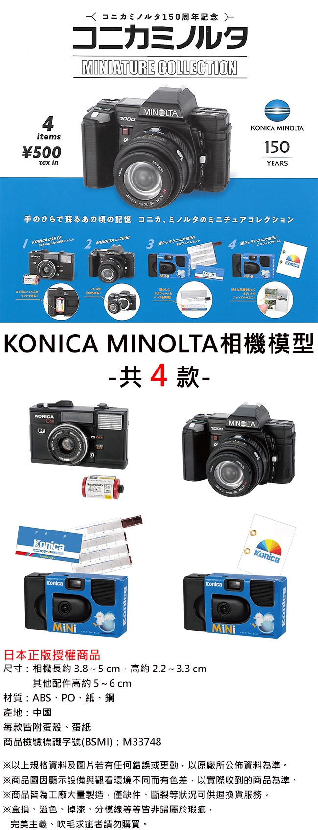4items500tax in 150周年 コニカミノルタATURE COLLECTION7000KONICA MINOLTA150YEARSKONICA  EF 2MINOLTA 7000手のひらで蘇るあの頃の記憶 コニカミノルタのチュアコレクション3コニカ フィルムセットミニアルバムMINIレンズがのカメラにフィルムが取り外せる!ネガフィルムセットできる!オリジナルKonicaKONICA MINOLTA相機模型-共4款-KONICAKonica7000KonicaKonicaMINI日本正版授權商品尺寸:相機長約3.85cm高約2.23.3 cm其他配件高約5~6cm材質:ABSPO紙、鋼MINOLTAMINIKonicaKonica產地:中國每款皆附殼、蛋紙商品檢驗標識字號(BSMI):M33748※以上規格資料及照片若有任何錯誤或更動以原廠所公佈資料為準。※商品圖顯示設備與觀看環境不同而有色差以實際收到的商品為準。※商品皆為工廠大量製造,僅缺件、斷裂等狀況可供退換貨服務。※盒損、溢色、掉漆、分模線等等皆非於瑕疵,完美主義、吹毛求疵者請勿購買。
