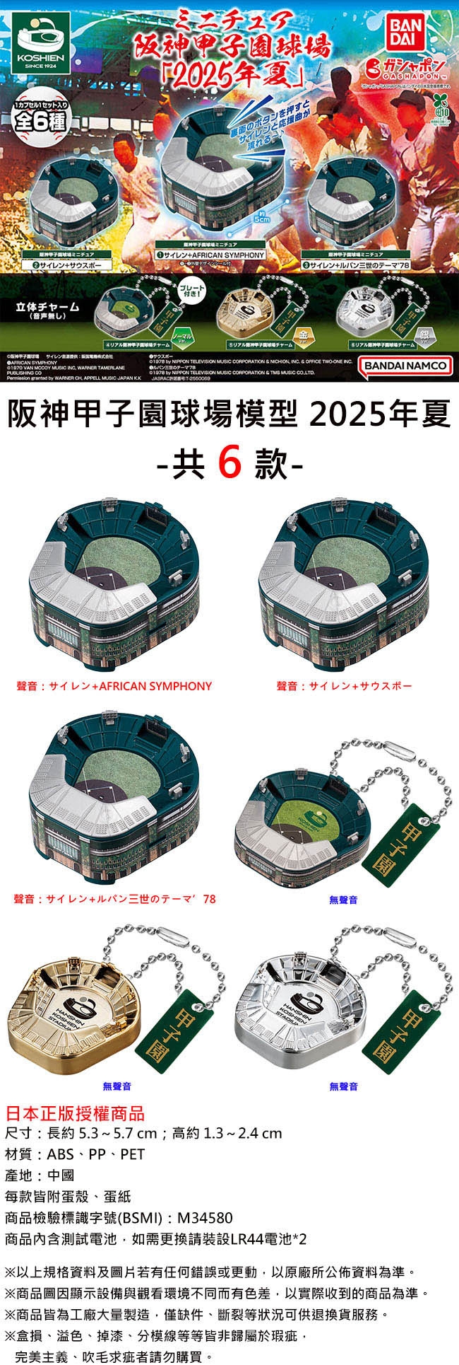 KOSHIENSE 19241カプセル1セット入り全6種阪神球場のボタンを押すとサイレンとがBANDAIガシャポンGASHADON105cmミニチュアミニチュア SYMPHONYミニチュア三世の78立体(音声無)「ルチャームサイレンAFRICAN SYMPHONY VAN    WARNER     WARNER CHAPPELL  JAPANKKチャーム银リアチャーム    MUSIC    INC  OFFICE WO INC BANDAI NAMCO by NIPPON TELEVISION MUSIC CORPORATION   MUSIC T阪神球場模型 2025年夏共6款聲音+AFRICAN SYMPHONY聲音+聲音+三世の一! 78無聲音KOSHIENSTADIU 甲子園KOSHIENSTADIU無聲音日本正版授權商品尺寸:長約 5.3~5.7cm;高約1.3 ~ 2.4 cm材質:ABS、PP、PET產地:中國每款皆附殼、蛋紙商品檢驗標識字號(BSMI):M34580商品內含測試電池如需更換請裝設LR44電池*2無聲音以上規格及若有任何錯誤或更動以原廠所公佈資料為準※商品圖因顯示設備與觀看環境不同而有色差以實際收到的商品為準。※商品皆為工廠大量製造,僅缺件、斷裂等狀況可供退換貨服務。※損、溢色、掉漆、分模線等等皆非歸屬於瑕疵,完美主義、吹毛求疵者請勿購買。