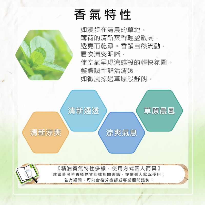 清新涼爽香氣特性如漫步在清晨的草地,薄荷的清新葉香輕盈散開,透亮而乾淨。香韻自然流動,層次清爽明晰,使空氣呈現涼感般的輕快氛圍。整體調性鮮活清透,如微風掠過草原般舒朗。清新通透草原晨風涼爽氣息【精油香氣特性多樣,使用方式因人而異】建議參考芳香植物資料或相關書籍,並依個人狀況使用;若有疑問,可向合格芳療師或專業顧問諮詢。