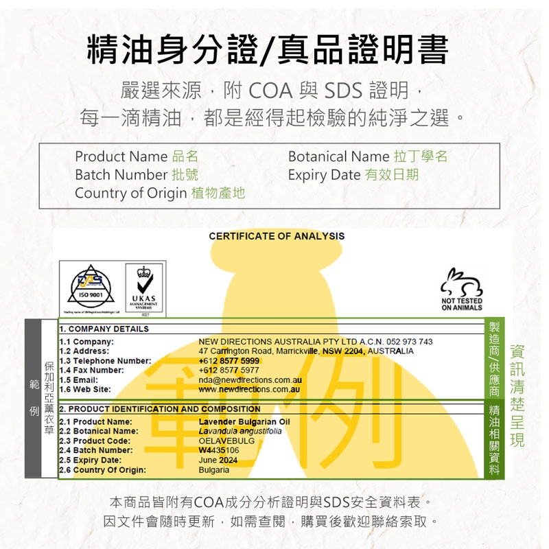 身分證真品證明書嚴選來源附COA與SDS 證明,每一滴精油,都是經得起檢驗的純淨之選。Product Name 品名Botanical Name 拉丁學名Batch Number 批號Country of Origin 植物產地 9001UKASExpiry Date 有效日期CERTIFICATE OF ANALYSISNOT TESTEDON ANIMALS1. COMPANY DETAILS1.1 Company:1.2 Address:1.3 Telephone Number:1.4 Fax Number:1.5 Email:NEW DIRECTIONS AUSTRALIA PTY LTD A.C.N. 052 973 74347 Carrington Road, Marrickville, NSW 2204, AUSTRALIA+612 8577 5999+612 8577 5977nda@newdirections.com.auwww.newdirections.com.au範 1.6 Web Site:例 2. PRODUCT IDENTIFICATION AND COMPOSITION衣 2.1 Product Name:草 2.2 Botanical Name:2.3 Product Code:2.4 Batch Number:2.5 Expiry Date:2.6 Country Of Origin:Lavender Bulgarian OilLavandula angustifoliaOELAVEBULGW4435106June 2024Bulgaria本品皆附有COA成分分析證明與SDS安全表。因文件會隨時更新,如需查閱,購買後歡迎聯絡索取。/商 精油資料
