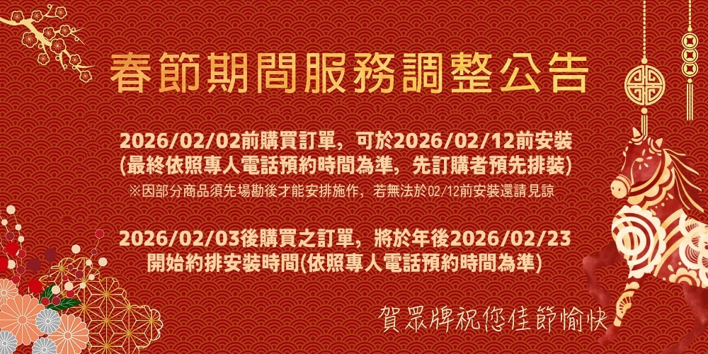 春節期間服務調整公告2026/02/02前購買訂單,可於2026/02/12前安(最終依照專人電話預約時間為準,先訂購者預先排裝)※因部分商品須先場勘後才能安排施作,若無法於02/12前安裝還請見諒2026/02/03後購買之訂單,將於年後2026/02/23開始約排安裝時間(依照專人電話預約時間為準)賀眾牌祝您佳節愉快
