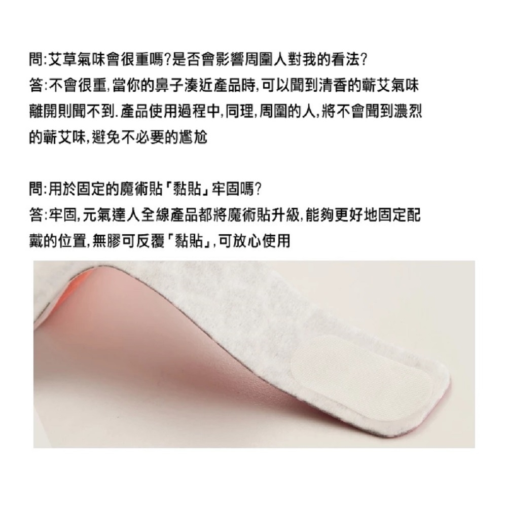 問:艾草氣味會很重嗎?是否會影響周圍人對我的看法?答:不會很重,當你的鼻子湊近產品時,可以聞到清香的艾氣味離開則聞不到. 產品使用過程中,同理,周圍的人,將不會聞到濃烈的蘄艾味,避免不必要的尷尬問:用於固定的魔術貼黏貼」牢固嗎?答:牢固,元氣達人全線產品都將魔術貼升級,能夠更好地固定配戴的位置, 無膠可反覆黏貼」,可放心使用