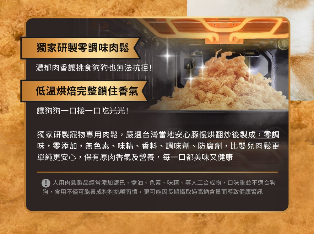 人用肉鬆製品經常添加鹽巴、醬油、色素、味精、等人工合成物,口味重並不適合狗