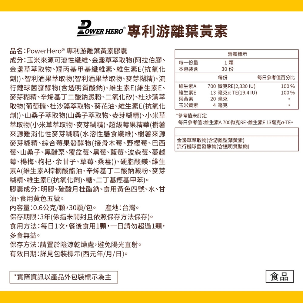 專利游離葉黃素品名:PowerHero®專利游離葉黃素膠囊營養標示每一份量本包裝130 每份每日參考值百分比700微克RE(2,330IU)13 毫克a-TE(19.4 IU)20毫克4毫克100%100%成分:玉米來源可溶性纖維、金盞草萃取物(阿拉伯膠、金盞草萃取物、羥丙基甲基纖維素、維生素E(抗氧化劑))、智利酒果萃取物(智利酒果萃取物、麥芽糊精)、流行鏈球菌發酵物(含透明質酸鈉)、維生素E(維生素E、麥芽糊精、辛烯基丁二酸鈉澱粉、二氧化矽)、杜沙藻萃取物(葡萄糖、杜沙藻萃取物、葵花油、維生素E(抗氧化劑))、山桑子萃取物(山桑子萃取物、麥芽糊精)、小米草萃取物(小米草萃取物、麥芽糊精)、超級莓果精華(樹薯來源難消化性麥芽糊精(水溶性膳食纖維)、樹薯來源麥芽糊精、綜合莓果發酵物(接骨木莓、野櫻莓、巴西莓、山桑子、黑醋栗、覆盆莓、黑莓、藍莓、波森莓、蔓越莓、楊梅、枸杞、余甘子、草莓、桑葚))、硬脂酸鎂、維生素A(維生素A棕櫚酸酯油、辛烯基丁二酸鈉澱粉、麥芽糊精、維生素E(抗氧化劑)、糖、二丁基羥基甲苯)膠囊成分:明膠、硫酸月桂酯鈉、食用黃色四號、水、甘油、食用黃色五號。內容量:0.6公克/顆,30顆/包。 產地:台灣。保存期限:3年(係指未開封且依照保存方法保存。食用方法:每日1次,餐後食用1顆,一日請勿超過1顆,多食無益。保存方法:請置於陰涼乾燥處,避免陽光直射。有效日期:詳見包裝標示(西元年/月/日)。*實際資訊以產品外包裝標示為主維生素A維生素E葉黃素玉米黃素*參考值未訂定每日參考值:維生素A700微克RE、維生素E13毫克-TE。金盞草萃取物(含游離型葉黃素)流行鏈球菌發酵物(含透明質酸鈉)食品