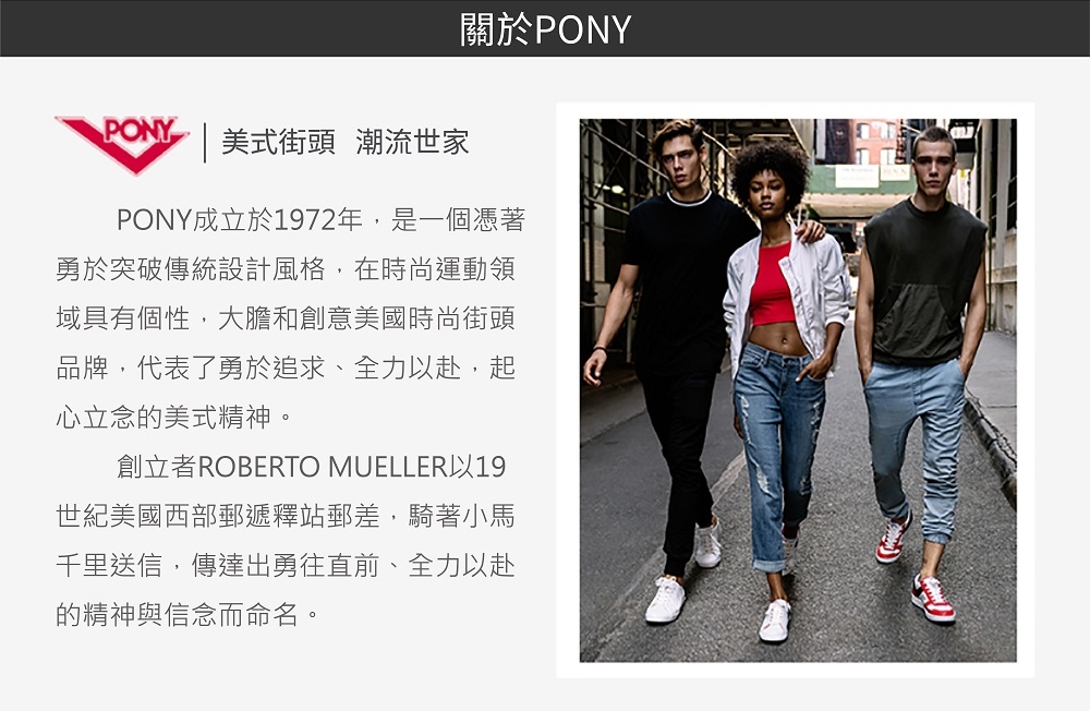 PONY |美式街頭 潮流世家關於PONYPONY成立於1972年,是一個憑著勇於突破傳統設計風格,在時尚運動領域具有個性,大膽和創意美國時尚街頭品牌,代表了勇於追求、全力赴,起心立念的美式精神。創立者ROBERTO MUELLER以19世紀美國西部郵遞釋站郵差,騎著小馬千里送信,傳達出勇往直前、全力以赴的精神與信念而命名。