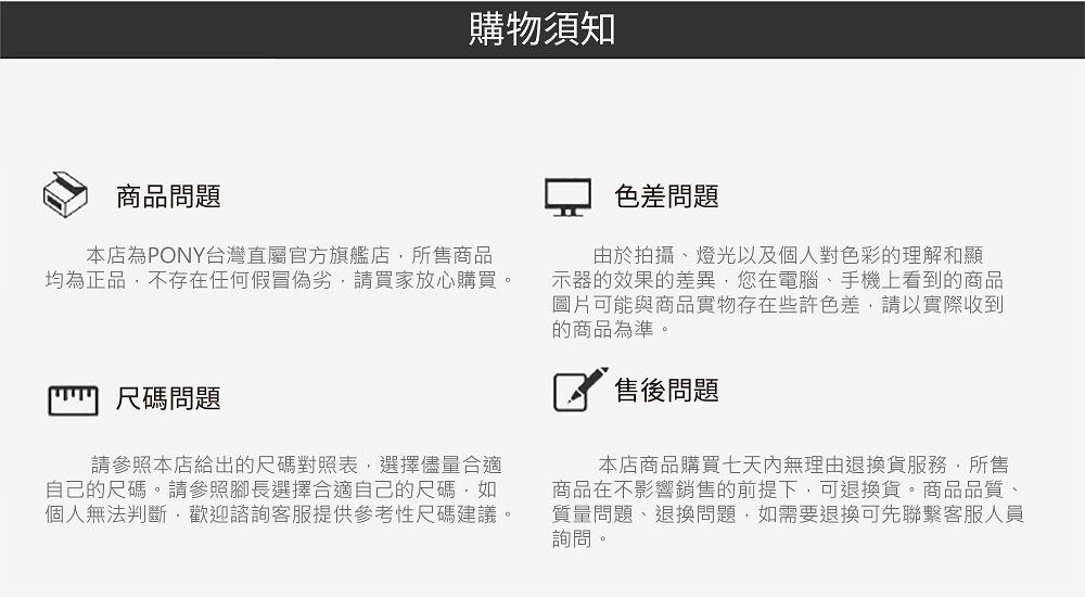 商品問題購物須知本店為PONY台灣直屬官方旗艦店,所售商品均為正品,不存在任何假冒偽劣,請買家放心購買。尺碼問題請參照本店給出的尺碼對照表,選擇儘量合適自己的尺碼。請參照腳長選擇合適自己的尺碼,如個人無法判斷,歡迎諮詢客服提供參考性尺碼建議。色差問題由於拍攝、燈光以及個人對色彩的理解和顯示器的效果的差異,您在電腦、手機上看到的商品圖片可能與商品實物存在些許色差,請以實際收到的商品為準。售後問題本店商品購買七天內無理由退換貨服務,所售商品在不影響銷售的前提下,可退換貨。商品品質、質量問題、退換問題,如需要退換可先聯繫客服人員詢問。