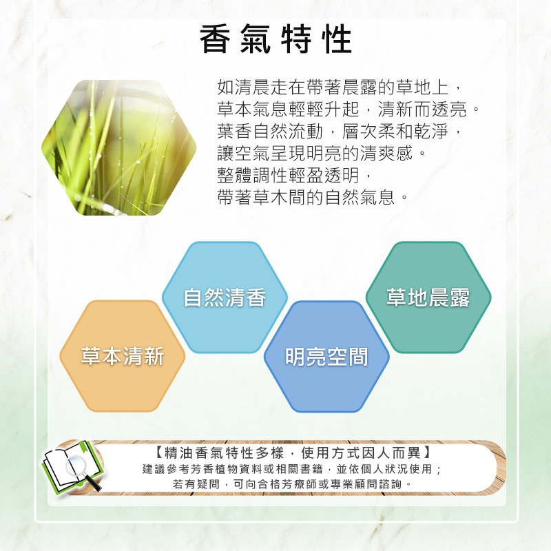 草本清新香氣特性如清晨走在帶著晨露的草地上,草本氣息輕輕升起,清新而透亮。葉香自然流動,層次柔和乾淨,讓空氣呈現明亮的清爽感。整體調性輕盈透明,帶著草木間的自然氣息。自然清香草地晨露明亮空間【精油香氣特性多樣,使用方式因人而異】建議參考芳香植物資料或相關書籍,並依個人狀況使用;若有疑問,可向合格芳療師或專業顧問諮詢。