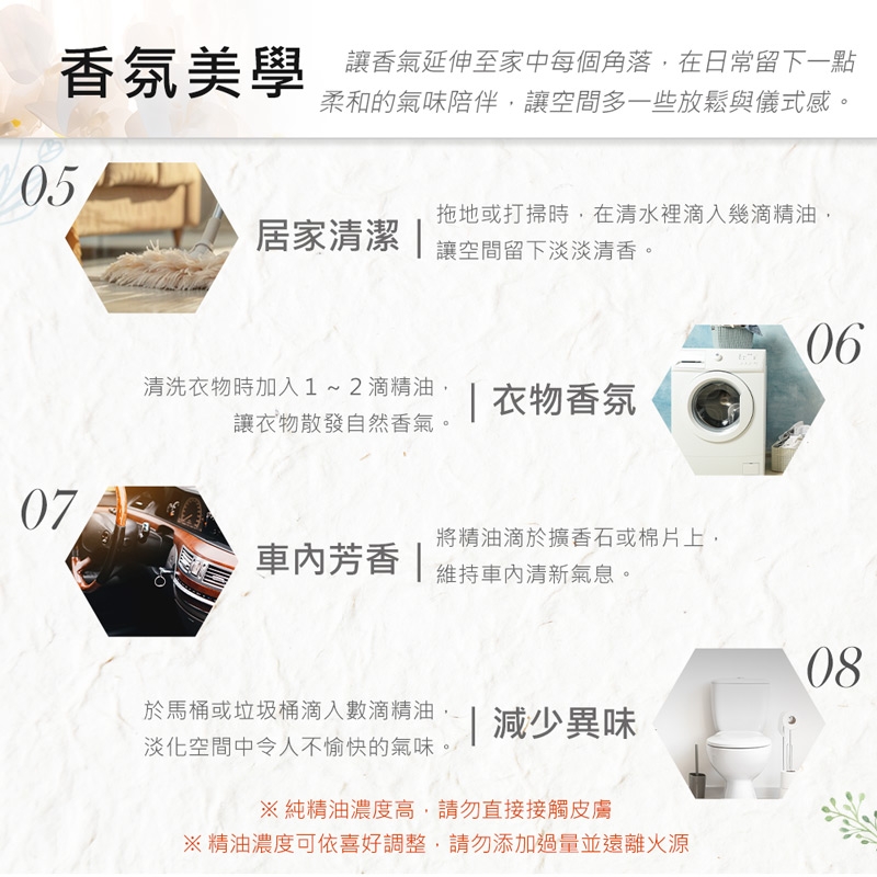 氛美學 香延伸至家中每個角落在日常留下一點柔和的氣味陪伴,讓空間多一些放鬆與儀式感。05居家清潔 拖地或打掃時,在清水裡滴入幾滴精油,讓空間留下淡淡清香。清洗衣物時加入1~2滴精油, | 衣物香氛讓衣物散發自然香氣。07將精油滴於擴香石或棉片上,芳香|維持清新氣息。0608於馬桶或垃圾桶滴入數滴精油,| 減少異味淡化空間中令人不愉快的氣味。※純精油濃度高,請勿直接接觸皮膚※精油濃度可依喜好調整,請勿添加過量並遠離火源
