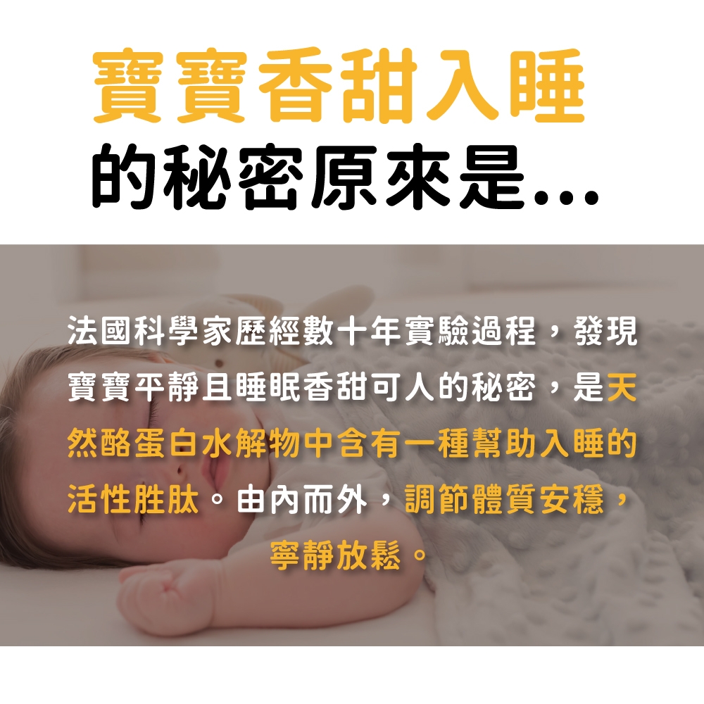 寶寶香甜入睡的秘密原來是法國科學家歷經數十年實驗過程,發現寶寶平靜且睡眠香甜可人的秘密,是天然酪蛋白水解物中含有一種幫助入睡的活性胜肽。由內而外,調節體質安穩,寧靜放鬆。