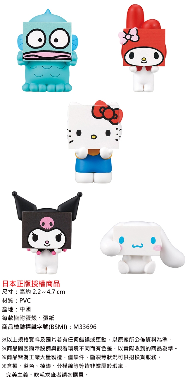 日本正版授權商品尺寸:高約2.2~4.7 cm材質:PVC產地:中國每款皆附蛋殼、蛋紙商品檢驗標識字號(BSMI) : M33696※以上規格資料及圖片若有任何錯誤或更動,以原廠所公佈資料為準。※商品圖顯示設備與觀看環境不同而有色差,以實際收到的商品為準。※商品皆為工廠大量製造,僅缺件、斷裂等狀況可供退換貨服務。※盒損、溢色、掉漆、分線等等皆非歸屬於瑕疵,完美主義、吹毛求疵者請勿購買。