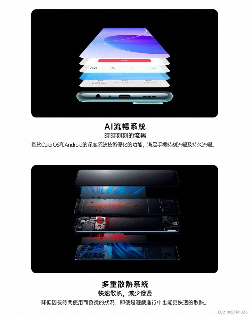 AI流暢系統時時刻刻的流暢基於ColorOS和Android的深度系統技術優化的功能,滿足手機時刻流暢及持久流暢。多重散熱系統快速散熱,減少發燙降低因長時間使用而發燙的狀況,即使是遊戲進行中也能更快速的散熱。EC2108BTN10Z6