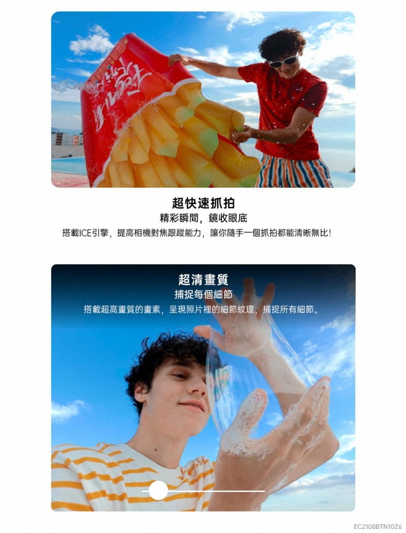 超快速抓拍精彩瞬間,鏡收眼底搭載ICE引擎,提高相機對焦跟蹤能力,讓你隨手一個抓拍都能清晰無比!超清畫質捕捉每個細節搭載超高畫質的畫素,呈現照片裡的細節紋理,捕捉所有細節。EC2108BTN10Z6
