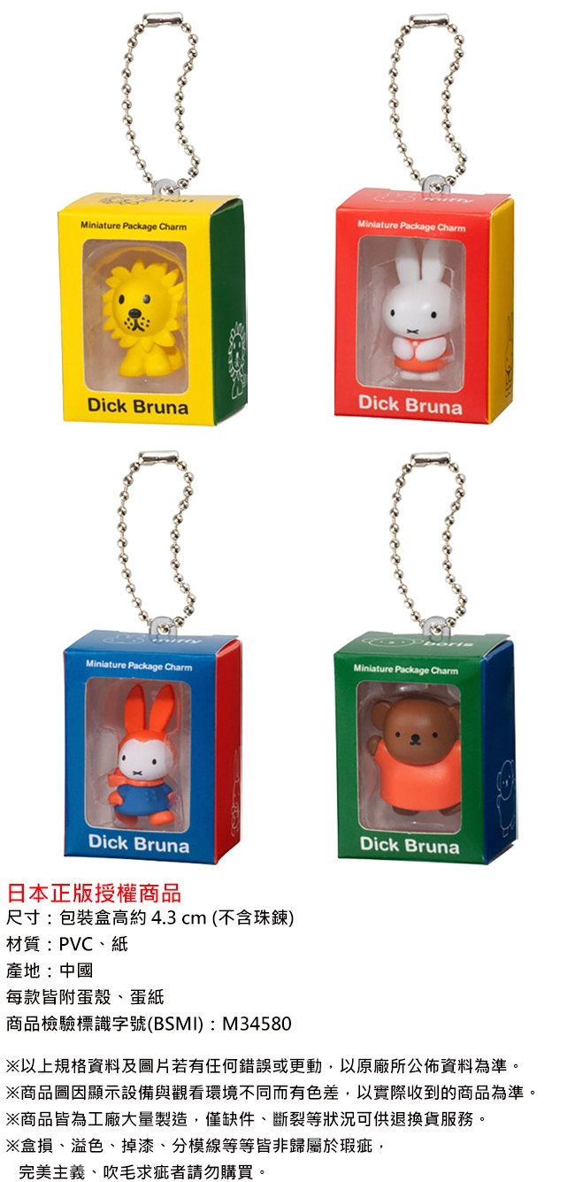 Miniature Package CharmMiniature Package CharmDick BrunaDick BrunaMiniature Package CharmMiniature Package CharmDick Bruna日本正版授權商品尺寸:包装 4.3 cm (不含珠鍊)材質:PVC、紙產地:中國每款附蛋殼、蛋紙商品檢驗標識字號(BSMI):M34580Dick Bruna以上規格及若有任何錯誤或更動以原廠所公佈資料為準。※商品圖因顯示設備與觀看環境不同而有色差以實際收到的商品為準。※商品皆為工廠大量製造,僅缺件、斷裂等狀況可供退換貨服務。※盒損、溢色、掉漆、分模線等等皆非歸屬於瑕疵,完美主義、吹毛求疵者請勿購買。