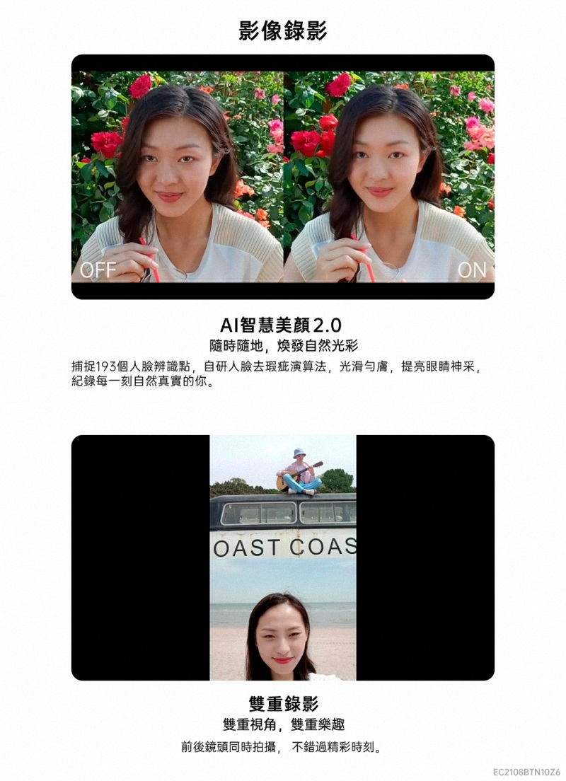 OFF影像錄影ONAI智慧 2.0隨時隨地,煥發自然光彩捕捉193個人辨識點,自研人臉去瑕疵演算法,光滑膚,提亮眼睛神采,每一刻自然真實的你。OAST COAS雙重錄影雙重視角,雙重樂趣前後鏡頭同時拍攝,不錯過精彩時刻。EC2108BTN10Z6
