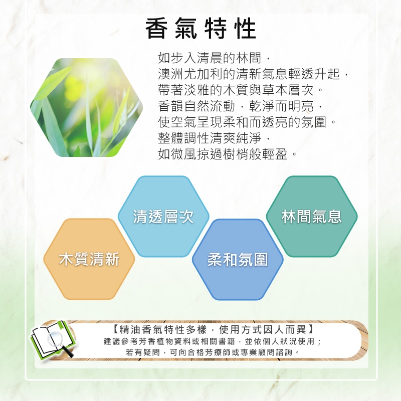 木質清新香氣特性如步入清晨的林間,澳洲尤加利的清新氣息輕透升起,帶著淡雅的木質與草本層次。香韻自然流動,乾淨而明亮,使空氣呈現柔和而透亮的氛圍。整體調性清爽純淨,如微風掠過樹梢般輕盈。清透層次林間氣息柔和氛圍【精油香氣特性多樣,使用方式因人而異】建議參考芳香植物資料或相關書籍,並依個人狀況使用;若有疑問,可向合格芳療師或專業顧問諮詢。