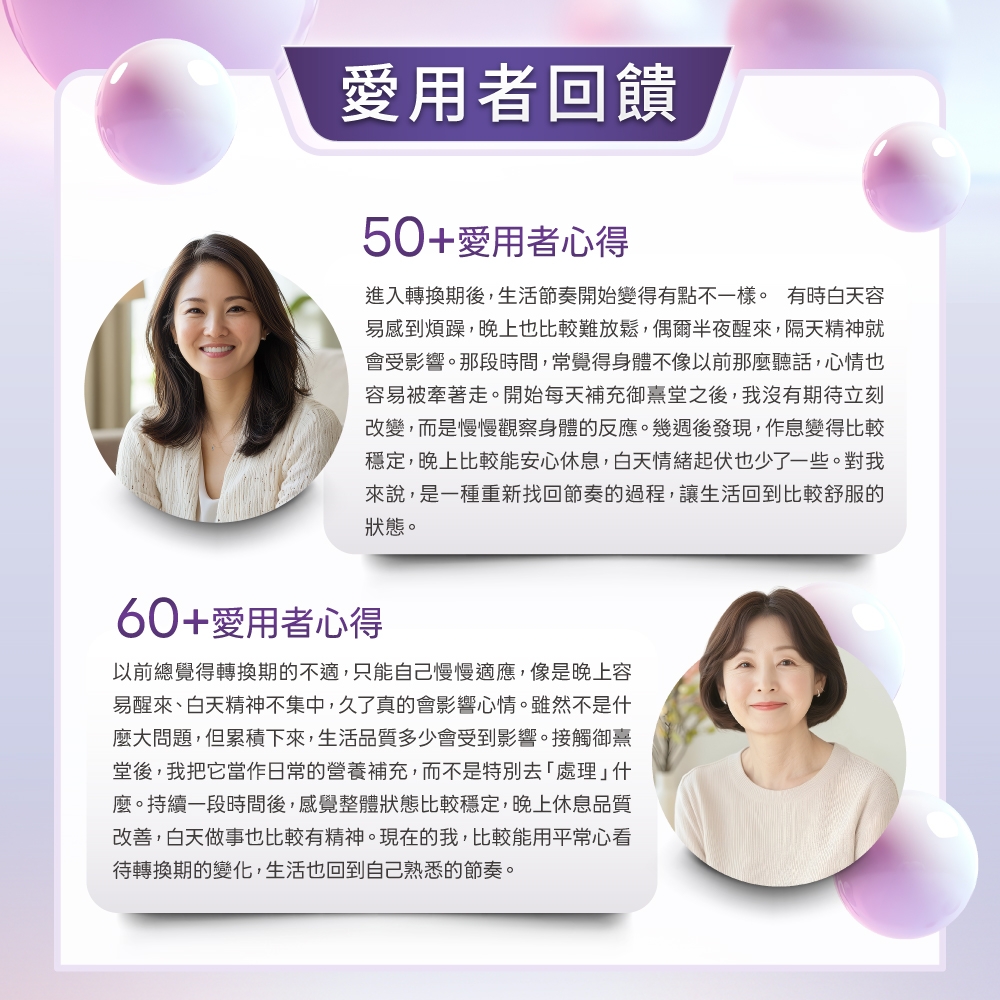 愛用者回饋50+愛用者心得進入轉換期後,生活節奏開始變得有點不一樣。 有時白天容易感到煩躁,晚上也比較難放鬆,偶爾半夜醒來,隔天精神就會受影響。那段時間,常覺得身體不像以前那麼聽話,心情也容易被牽著走。開始每天補充御熹堂之後,我沒有期待立刻改變,而是慢慢觀察身體的反應。幾週後發現,作息變得比較穩定,晚上比較能安心休息,白天情緒起伏也少了一些。對我來說,是一種重新找回節奏的過程,讓生活回到比較舒服的狀態。60+愛用者心得以前總覺得轉換期的不適,只能自己慢慢適應,像是晚上容易醒來、白天精神不集中,久了真的會影響心情。雖然不是什麼大問題,但累積下來,生活品質多少會受到影響。接觸御熹堂後,我把它當作日常的營養補充,而不是特別去「處理」什麼。持續一段時間後,感覺整體狀態比較穩定,白天做事也比較有精神。現在的我,比較能用平常心看待轉換期的變化,生活也回到自己熟悉的節奏。