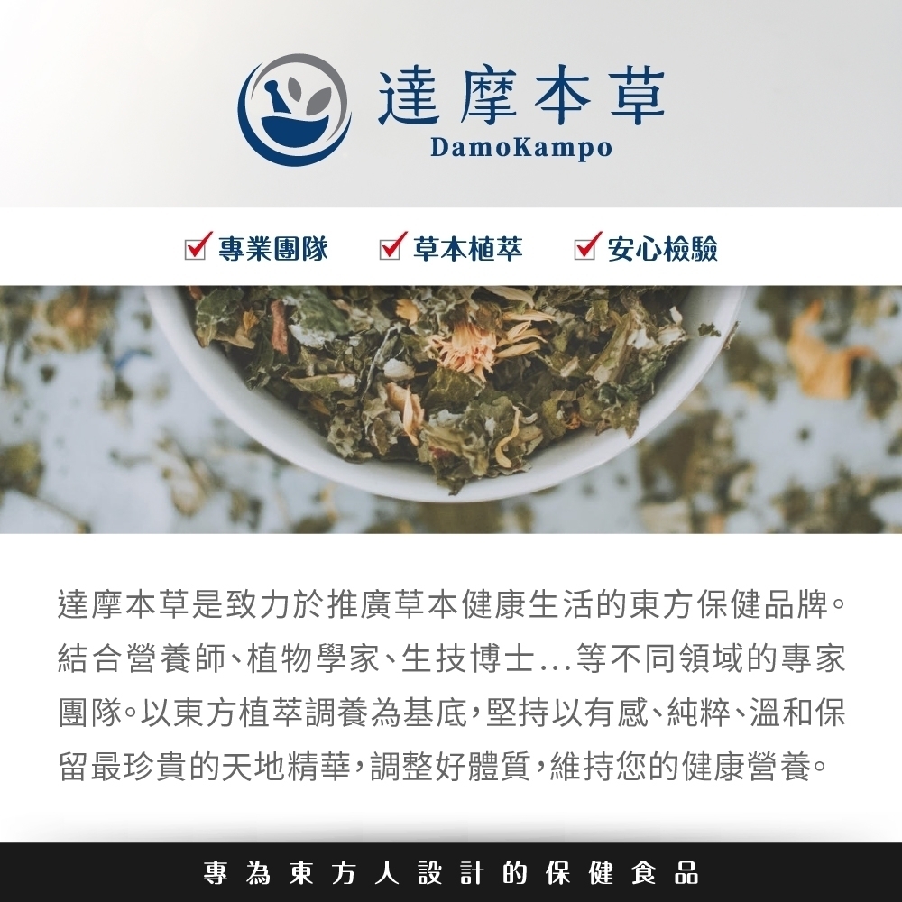 達摩本草DamoKampo專業團隊草本植萃 安心檢驗達摩本草是致力於推廣草本健康生活的東方保健品牌。結合營養師、植物學家、生技博士...等不同領域的專家團隊。以東方植萃調養為基底,堅持以有感、純粹、溫和保留最珍貴的天地精華,調整好體質,維持您的健康營養。專為東方人設計的保健食品