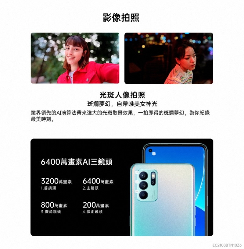 影像拍照光斑人像拍照斑斕夢幻,自帶唯美女神光業界領先的AI演算法的光斑散景效果,一拍即得的斑斕夢幻,為你紀錄最美時刻。6400萬畫素AI三鏡頭3200萬畫素6400萬畫素1.前鏡頭2.主鏡頭800萬畫素3.廣角鏡頭200萬畫素4.微距鏡頭EC2108BTN10Z6