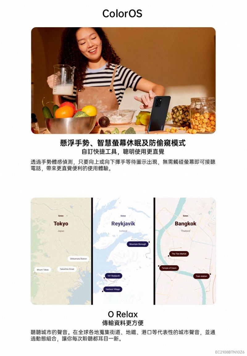 ColorS懸浮手勢、智慧休眠及防偷窺模式自訂快捷工具聰明使用更直覺透過手勢體感偵測,只要向上或向下揮手等待圖示出現,無需觸碰螢幕即可接聽電話,帶來更直覺便利的使用體驗。Tokyo   Iceland101 Reykjavik Mountain BoroughBangkokilandTha Tien Market   O Relax傳輸資料更方便聽聽城市的聲音。在全球各地蒐集街道、地鐵、港口等代表性的城市聲音,並通過動態組合,讓你每次聆聽都耳目一新。EC2108BTN10Z6
