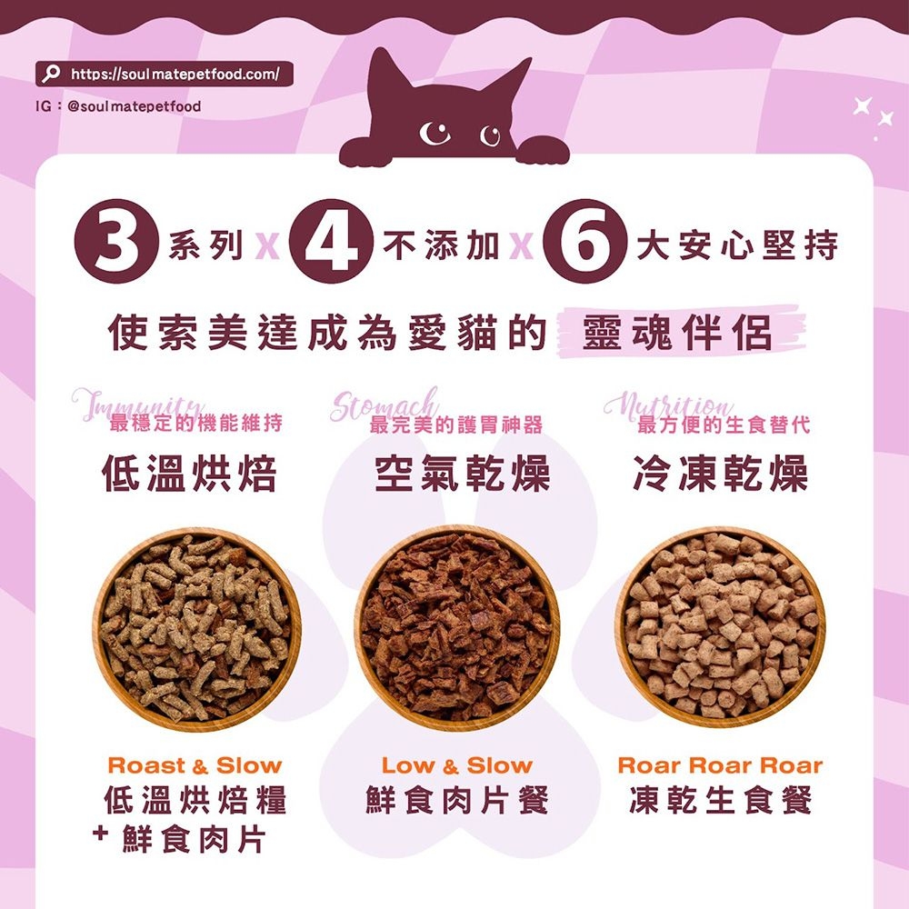 https://soul matepetfoodcom/IG:@soulmatepetfood. 系列 不添加 大安心堅持系列使索美達成為愛貓的 靈魂伴侶Immunity最穩定的機能維持最完美的護胃神器最方便的生食替代低溫烘焙空氣乾燥冷凍乾燥Roast &amp; Slow低溫烘焙糧+ 鮮食肉片Low &amp; SlowRoar Roar Roar鮮食肉片餐凍乾生食餐