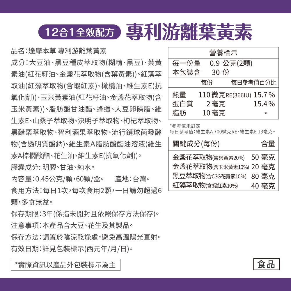 專利游離葉黃素品名:達摩本草 專利游離葉黃素成分:大豆油、黑豆種皮萃取物(糊精、黑豆)、葉黃素油(紅花籽油、金盞花萃取物(含葉黃素))、紅藻萃取油(紅藻萃取物(含蝦紅素)、橄欖油、維生素E(抗氧化劑))、玉米黃素油(紅花籽油、金盞花萃取物(含玉米黃素))、脂肪酸甘油酯、蜂蠟、大豆卵磷脂、維生素E、山桑子萃取物、決明子萃取物、枸杞萃取物、黑醋栗萃取物、智利酒果萃取物、流行鏈球菌發酵物(含透明質酸鈉)、維生素A脂肪酸酯油溶液(維生素A棕櫚酸酯、花生油、維生素E(抗氧化劑))。膠囊成分:明膠、甘油、純水。內容量:0.45公克/60顆/盒。 產地:台灣。食用方法:每日1次,每次食用2顆,請勿超過6顆,多食無益。保存期限:3年(係指未開封且依照保存方法保存)。注意事項:本產品含大豆、花生及其製品。營養標示每一份量本包裝含0.9 公克(2顆)30 每份每日參考值百分比2毫克10毫克110 微克RE() 15.7%15.4%*參考值未訂定每日參考值:維生素A700微克RE、維生素E13毫克。含量熱量蛋白質脂肪關鍵成分(每份)*金盞花萃取物(含葉黃素20%) 50毫克金盞花萃取物(含玉米黃素10%) 20毫克黑豆萃取物(含C3G花青素10%) 80 毫克紅藻萃取物(含蝦紅素10%) 40 毫克保存方法:請置於陰涼乾燥處,避免高溫陽光直射。有效日期:詳見包裝標示(西元年/月/日)。*實際資訊以產品外包裝標示為主食品