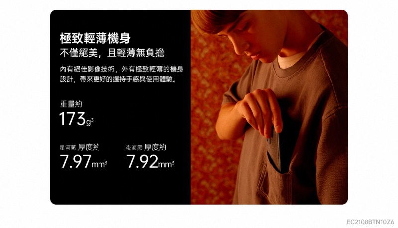 極致輕薄機身不僅絕美,且輕薄無負擔內有絕佳影像技術,外有極致輕薄的機身設計,帶來更好的握持手感與使用體驗。重量約星河藍 厚度約夜海黑 厚度約 EC2108BTN10Z6