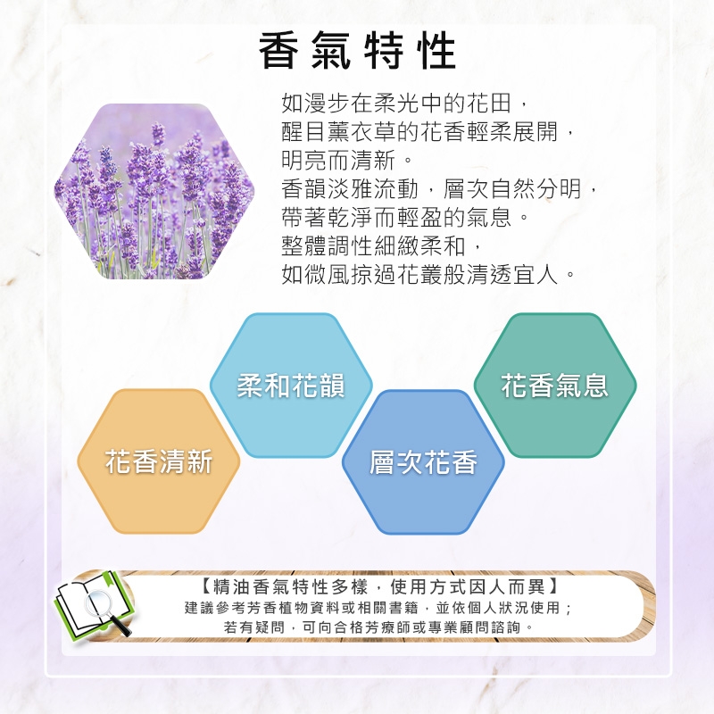 花香清新香氣特性如漫步在柔光中的花田,醒目薰衣草的花香輕柔展開,明亮而清新。香韻淡雅流動,層次自然分明,帶著乾淨而輕盈的氣息。整體調性細緻柔和,如微風掠過花叢般清透宜人。柔和花韻花香氣息層次花香【精油香氣特性多樣,使用方式因人而異】建議參考芳香植物資料或相關書籍,並依個人狀況使用;若有疑問,可向合格芳療師或專業顧問諮詢。