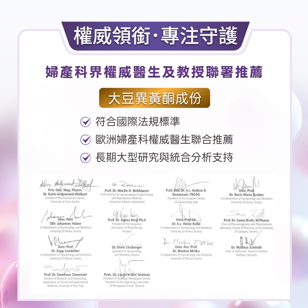 權威領銜守護婦產科界權威醫生及教授聯署推薦大豆異黃酮成份符合國際法規標準歐洲婦產科權威醫生聯合推薦長期大型研究與統合分析支持Priv Mag Pharm Karin Ardjomand-Wolkart   ersity of  Univ-r Johannes Huber Department of  and  of  Univ- Sepp Leodolter1st Department of  and University of   Prof  Martin  Prof  for gynaecological and Reproductive MedicineUniversity of Beme SwitzerlandProf    PhDPresident of the Association of PhytotherapyHungaryDr Doris LinsbergerSpecialist for Gynaecologyand  Prof. DD.  h.c. Andrea R.Genazzani FRCOGPresident of the European of Gynaecology Univ-Prof DrDr. h.c. Heinz 1st Department of Gynaecology and ObstetricsUniversity of  AustriaDr.  Univ.-Ass. Prof.Dr. Markus Metka1st Department of Gynaecology and ObstetricsUniversity of  AustriaUniv-Dr. Doris Maria Gruber1st Department of Gynaecology and ObstetricsUniversity of Vienna AustriaProf. Dr. Samo Kreft M.PharmChair of  and laboratory  of Pharmacy at the Universityof  Dr. Mathias SchmidtChair of  research  Prof. Dr. Tommaso Simoncini of Obstetrics and Gynecology.Department of  and Medicine, University of , ItalyPrim. Dr. Lucija  President of  Menopause SocietyPresident of the  of Menopause School,