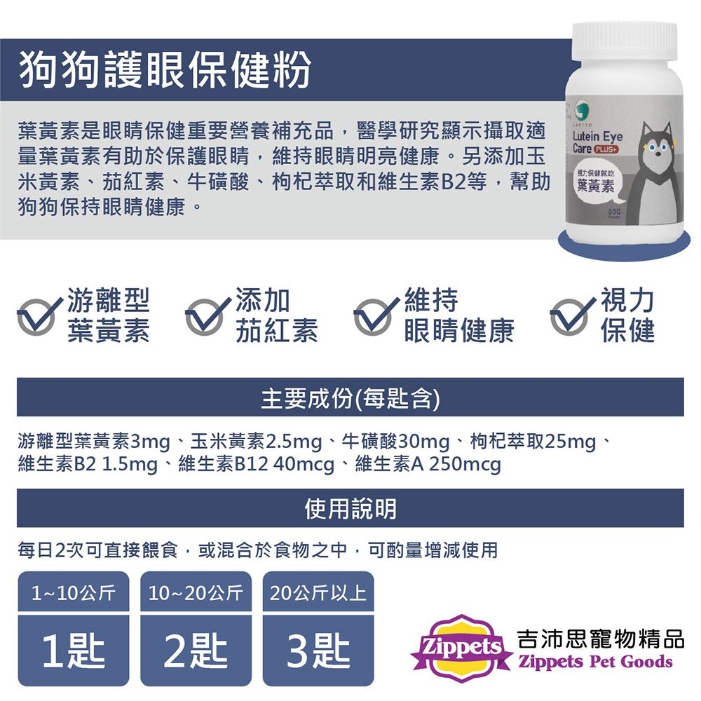 狗狗護眼粉葉黃素是眼睛保健重要營養補充品,醫學研究顯示攝取適量葉黃素有助於保護眼睛,維持眼睛明亮健康。另添加玉米黃素、茄紅素、牛磺酸、枸杞萃取和維生素B2等,幫助狗狗保持眼睛健康。Lutein EyeCare 保健葉黃素游離型添加維持視力葉黃素茄紅素眼睛健康保健主要成份(每含)游離型葉黃素3mg、玉米黃素2.5mg、牛磺酸30mg、枸杞萃取25mg、維生素B2 1.5mg、維生素B12 40mcg、維生素A 250mcg使用說明每日2次可直接餵食,或混合於食物之中,可酌量增減使用1~10公斤 10~20公斤 20公斤以上1匙2匙3匙 Zippets吉沛思寵物精品Zippets Pet Goods