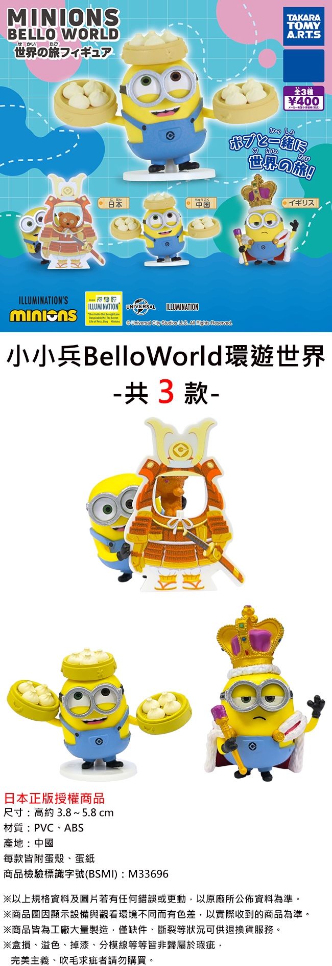 MINIONSBELLO WORLDせかいたび世界の旅フィギュアTAKARATOMYART.S3400世界の旅!にほん日本中国イギリス|ILLUMINATIONSILLUMINATION UNIVERSAL   ILLUMINATION of Pets   Universal   . All Rights Reserved.小小兵BelloWorld環遊世界 共3款-日本正版授權商品尺寸:約 3.8~5.8cm材質:PVCABS產地:中國每款皆附蛋殼蛋商品檢驗標識字號(BSMI):M33696※以上規格資料及照片若有任何錯誤或更動以原廠所公佈資料為準。※商品圖顯示設備與觀看環境不同而有色差以實際收到的商品為準。※商品皆為工廠大量製造僅缺件、等狀況可供退換貨服務。※盒損、溢色、掉漆、分模線等等皆非於瑕疵,完美主義、吹毛求疵者請勿購買。
