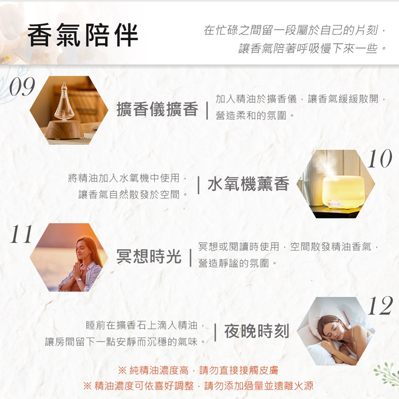 香氣陪伴在忙碌之間留一段屬於自己的片刻讓香氣陪著呼吸慢下來一些。09擴香儀擴香 |加入精油於擴香儀,讓香氣緩緩散開,營造柔和的氛圍。1110將精油加入水氧機中使用,| 水氧機薰香讓香氣自然散發於空間。冥想或閱讀時使用,空間散發精油香氣,冥想時光 |營造靜謐的氛圍。12睡前在擴香石上滴入精油,|夜晚時刻讓房間留下一點安靜而沉穩的氣味。純精油濃度高,請勿直接接觸皮膚※精油濃度可依喜好調整,請勿添加過量並遠離火源