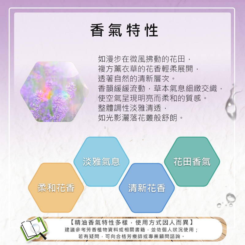 香氣特性如漫步在微風拂動的花田,複方薰衣草的花香輕柔展開,透著自然的清新層次。香韻緩緩流動,草本氣息細緻交織,使空氣呈現明亮而柔和的質感。整體調性淡雅清透,如光影灑落花叢般舒朗。淡雅氣息花田香氣柔和花香清新花香【精油香氣特性多樣,使用方式因人而異】建議參考芳香植物資料或相關書籍,並依個人狀況使用;若有疑問,可向合格芳療師或專業顧問諮詢。