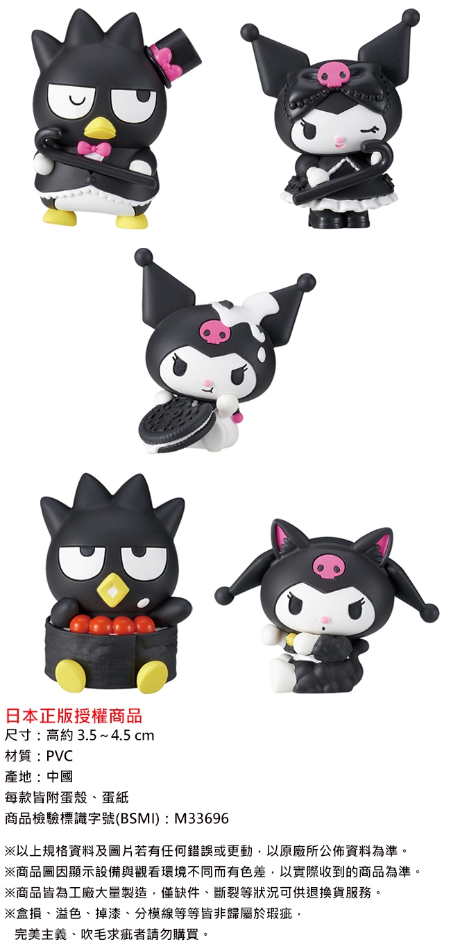 日本正版授權商品尺寸:高約3.54.5cm材質:PVC產地:中國每款皆附殼、蛋紙商品檢驗標識字號(BSMI):M33696以上規格資料及圖片若有任何錯誤或更動以原廠所公佈資料為準※商品圖因顯示設備與觀看環境不同而有色差,以實際收到的商品為準※商品皆為工廠大量製造。僅缺件、斷裂等狀況可供退換貨服務。※損、溢色、掉漆、分模線等等皆非歸屬於瑕疵,完美主義、吹毛求疵者請勿購買。