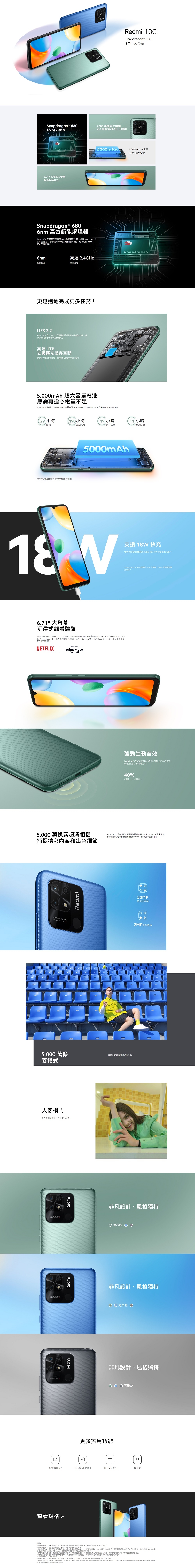edmiRedmi Snapdragon ® 68671 Snapdragon® 680超快  記憶體5000 萬像素主鏡頭500萬像素超自拍鏡頭Snapdragon5000mAh5000mAh 大電量支援  快6.71 式大螢幕強勁生動音效Snapdragon® 680 高效節能處理器Redmi  配備基於旗艦級  製程打造強大八核 Snapdragon®680 處理器這助其發揮卓越表現能源效益效延長 Redmi 的電池壽命6nm6nm高達 2.4GHz製程技術脈速度迅速地完成更多任務!UFS 2.2Redmi 的 UFS 2.2 記憶體更迅捷順暢的表現讓更高效快速地存取應用程式高達 1TB支援擴充儲存更多相片影片無需擔儲存的限制5000mAh 超大電池無需再擔心電量不足Redmi  提供 5000mAh 超大電池時間超過兩天*讓您隨地手機Snapdragon29 小時(190小時19 小時 小時閱讀音樂播放影片播放遊戲時間*經內部實驗室中度用量進行5000mAh18 W支援 18W快充18W 快充有效瞬間為 Redmi  的大電池充電*。* Redmi 10C 的包裝盒  充電器 充電器則獨立出售6.71 大螢幕沉浸式體驗配備同價格中有的 6.71 大螢幕,為您帶來精彩動人的視覺效果。Redmi 10C 亦支援 Netflix HD和 Prime Video HD,提供優質的串流體驗。此外,Corning® Gorilla® Glass 設計有助護螢幕墜落和受損。NETFLIXamazonprime video強勁生動音效Redmi 10C 的強勁揚聲器系提供豐富且澎湃的音效,讓您全情投入於媒體之中。40%音量比一代更高。5,000 萬像素超清相機捕捉精彩內容和出色細節Redmi 10C 以尺寸呈獻專業級的攝影表現,5,000 萬像素高解像度相機捕捉難忘時刻的完美之選,為您留住珍貴憶。     R5,000 萬像素模式人像模式為人像拍攝帶然的虛化效果。  .SUPER CAMERA  RedmiRedmiRedmi更多實用功能Redmi高解像度清晰捕捉您的生活。50MP超清主鏡頭2MP鏡頭非凡設計風格獨特 薄荷綠 非凡設計風格獨特海洋藍 O非凡設計、風格獨特石墨灰0回記憶體擴充*3.5 毫米插孔FM 收音機*USB-C查看 備註*頁面的手提電話僅供,未必能反映。實際產品的颜色和因*本顯示的功能圖片僅供參考,未必能反映實際產品配置;*由於各種因素,實際用的記憶體和儲存空間容量或,由於部分記憶體(RAM) 為操作系統佔用,實際用空間所標示的記憶容量少;由於安裝操作系統和預顯示的可使用情況而定,實際表現可能所提供的數據略有*娛樂是觀看本地影片和聆聽本地音樂等,數據來自小米駛室,或因的測試和使用環境而與略有差異*FM 功能配合耳機使用*記憶體充功能只可裝置上有儲存空間時使用。RAM 儲存空間容量的充而不同。:,心保統、規格參數、用戶介面和產品僅供參考,小米可隨時修改有關資料,詳情請參考產品產品書,說明,本