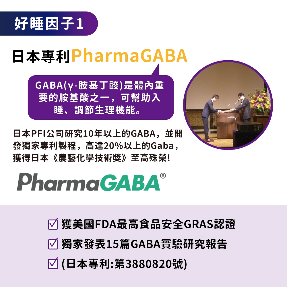 好睡因子1日本專利PharmaGABAGABA(y-胺基丁酸)是體內重要的胺基酸之一,可幫助入睡、調節生理機能。日本PFI公司研究10年以上的GABA,並開發獨家專利製程,高達20%以上的Gaba,獲得日本《農藝化學技術獎》至高殊榮!PharmaGABAⓇ獲美國FDA最高食品安全GRAS認證 獨家發表15篇GABA實驗研究報告 (日本專利:第3880820號)
