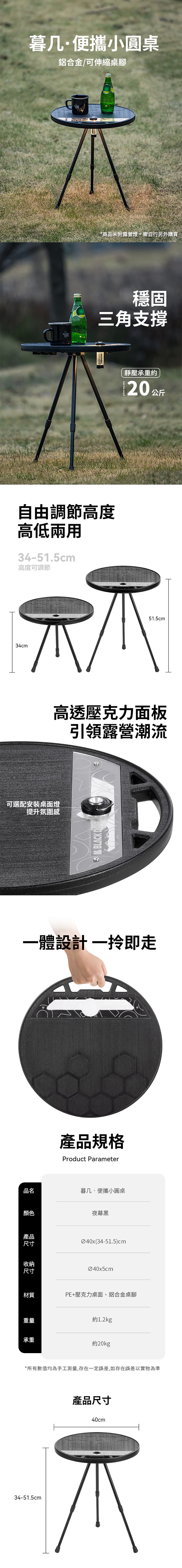 暮几·便攜小圓桌鋁合金/可伸縮桌腳*商品未附露營燈需自行另外購買穩固三角支撐自由調節高度高低34-51.5cm高度可調節34cm可選配安裝桌面燈提升氛圍感靜壓承重約20 公斤51.5cm高透壓克力面板引領露營潮流BLACK 一體設計一即走產品規格Product Parameter品名暮几·便攜小圓桌顏色夜幕黑產品尺寸Ø40x(34-51.5)cm收納尺寸材質重量承重Ø40x5cmPE+壓克力桌面、鋁合金桌腳約1.2kg約20kg*所有數值均為手工測量,存在一定誤差,如存在誤差以實物為準34-51.5cm產品尺寸40cm