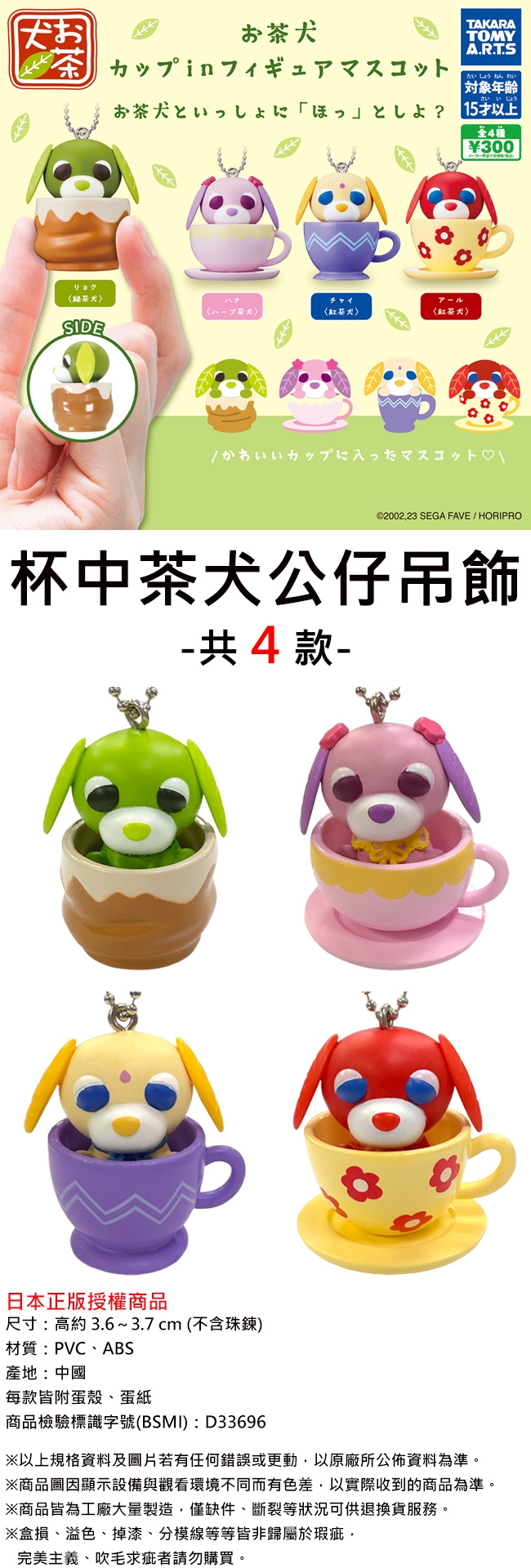 おお犬茶 カップin フィギュアマスコット茶犬匕TAKARATOMYA.R.T.Sたいしょうねんれい||さい いじょう300〈绿茶犬ハナチャイ〈八丁茶犬〈紅茶犬〈红茶犬〉SIDEかわいいカップに入ったマスコット \©200223 SEGA FAVE / HORIPRO杯中茶犬公仔吊飾-共4款-日本正版授權商品尺寸高約3.6~3.7cm(不含珠鍊)材質:PVCABS產地:中國每款附蛋殼蛋紙商品檢驗標識字號(BSMI): D33696※以上規格資料及照片若有任何錯誤或更動以原廠所公佈資料為準。※商品圖顯示設備與觀看環境不同而有色差,以實際收到的商品為準。※商品皆為工廠大量製造,僅缺件、斷裂等狀況可供退換貨服務。※盒損、溢色、掉漆、分模線等等皆非於瑕疵,完美主義、吹毛求疵者請勿購買。