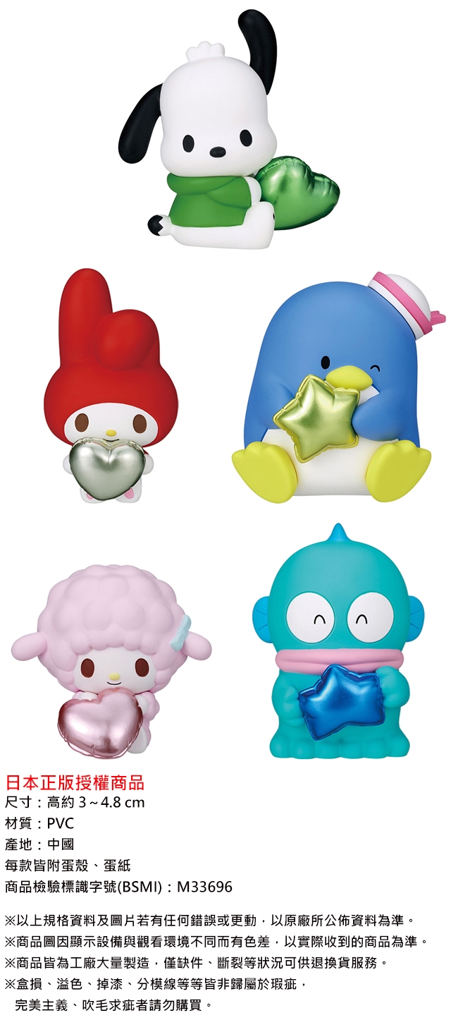 n日本正版授權商品尺寸:高約3~4.8 cm材質: PVC產地:中國每款附蛋殼、蛋紙商品檢驗標識字號(BSMI):M33696以上規格資料及圖片若有任何錯誤或更動以原廠所公佈資料為準※商品圖因顯示設備與觀看環境不同而有色差,以實際收到的商品為準※商品皆為工廠大量製造。僅缺件、斷裂等狀況可供退換貨服務。※損、溢色、掉漆、分模線等等皆非歸屬於瑕疵,完美主義、吹毛求疵者請勿購買。