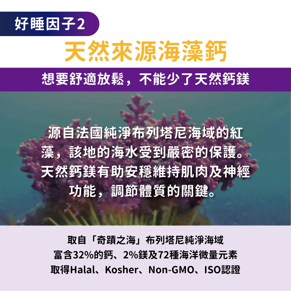 好睡因子2天然來源海藻鈣想要舒適放鬆,不能少了天然鈣鎂源自法國純淨布列塔尼海域的紅藻,該地的海水受到嚴密的保護。天然鈣鎂有助安穩維持肌肉及神經功能,調節體質的關鍵。取自「奇蹟之海」布列塔尼純淨海域富含32%的鈣、2%鎂及72種海洋微量元素取得Halal、Kosher、Non-GMO、ISO認證