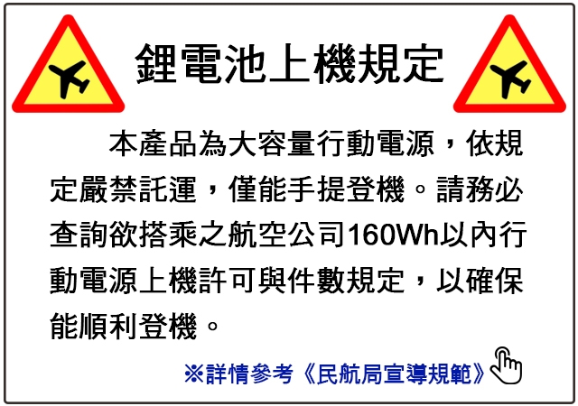 鋰電池上機規定本產品為大容量行動電源,依規定嚴禁託運,僅能手提登機。請務必查詢欲搭乘之航空公司160Wh以內行動電源上機許可與件數規定,以確保能順利登機。※詳情參考《民航局宣導規範》