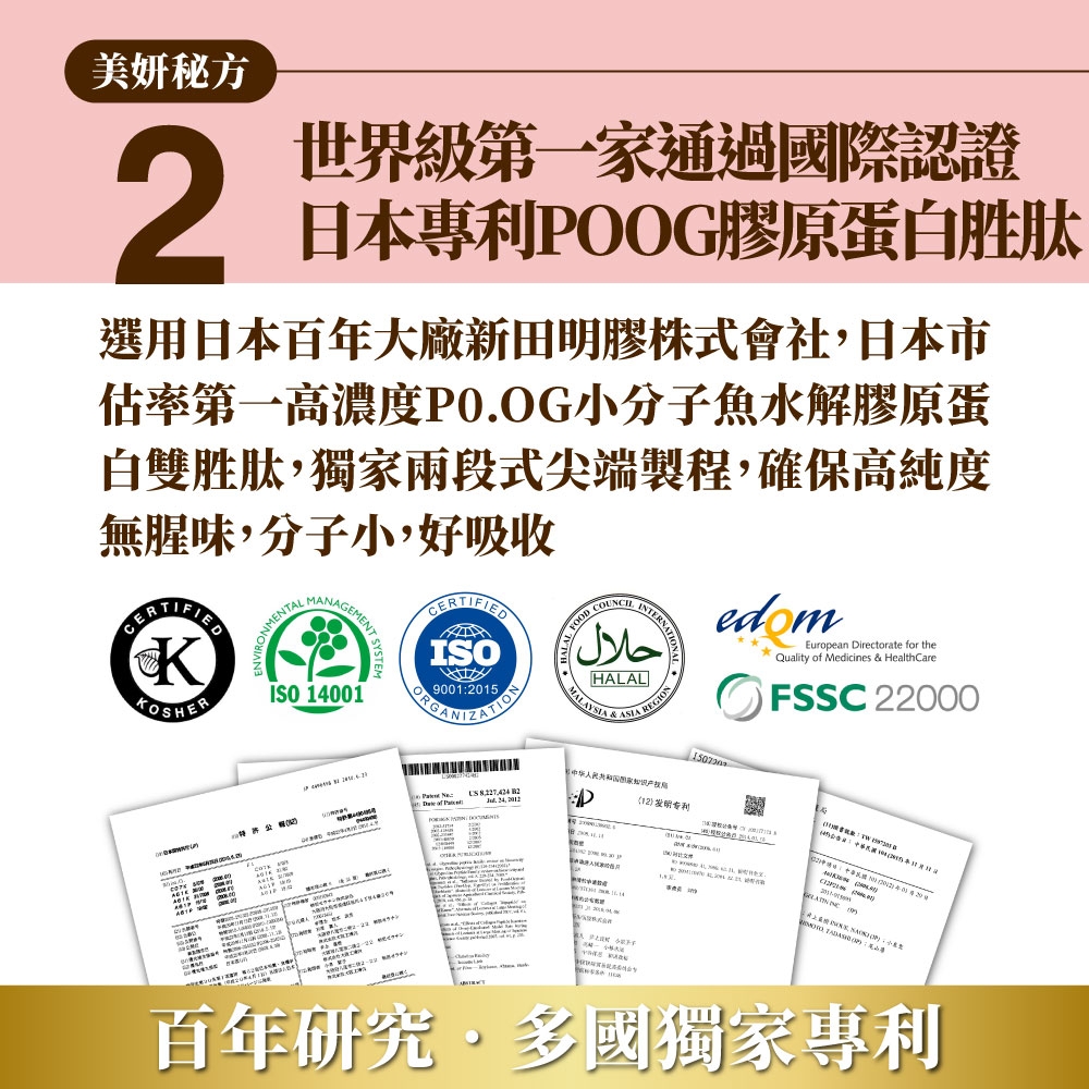 美妍秘方2世界級第一家通過國際認證日本專利POOG膠原蛋白胜肽選用日本百年大廠新田明膠株式會社日本市估率第一濃度PO.OG小分子魚水解膠原蛋白雙胜肽獨家兩段式尖端製程,確保高純度無腥味,分子小,好吸收KKOSHERONMENTLGEMENTISO 140ISO90012015ORGNIZATION حلالHALALMALAYSIA REGIONEurpean irectorate for theQuality of Medicines & HealthareFSSC 22000 高  , D专利  of Pa: oMANC AA  , A   01百年研究多國獨家專利