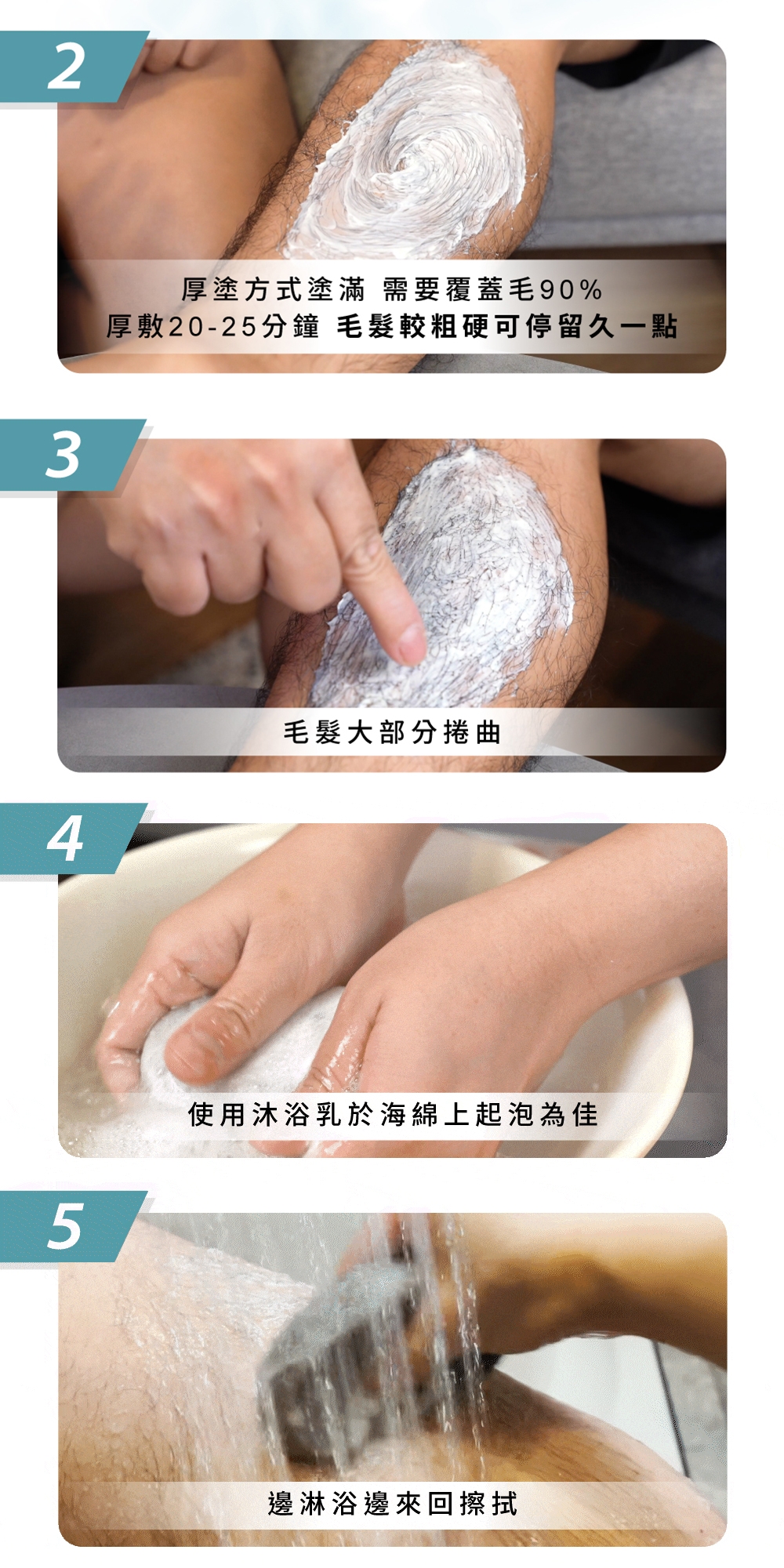 2345厚塗方式塗滿 需要覆蓋毛90%厚敷20-25分鐘 毛髮較粗硬可停留久一點毛髮大部分捲曲使用沐浴乳於海綿上起泡為佳邊淋浴邊來回擦拭