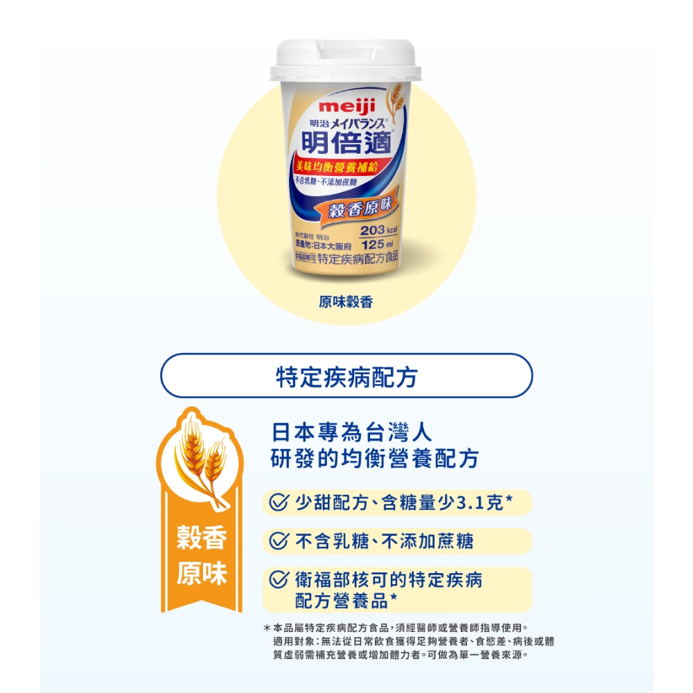 香原味meiji明治メイバランス明倍適美味均衡營養補給不含乳糖不添加蔗糖 明治穀香原味203 :日本大阪府 125ml特定疾病配方食品原味穀香特定疾病配方日本專為台灣人研發的均衡營養配方 少甜配方、含糖量少3.1克* 不含乳糖、不添加蔗糖 衛福部核可的特定疾病配方營養品**本品屬特定疾病配方食品,須經醫師或營養師指導使用。適用對象:無法從日常飲食獲得足夠營養者、食慾差、病後或體質虛弱需補充營養或增加體力者。可做為單一營養來源。