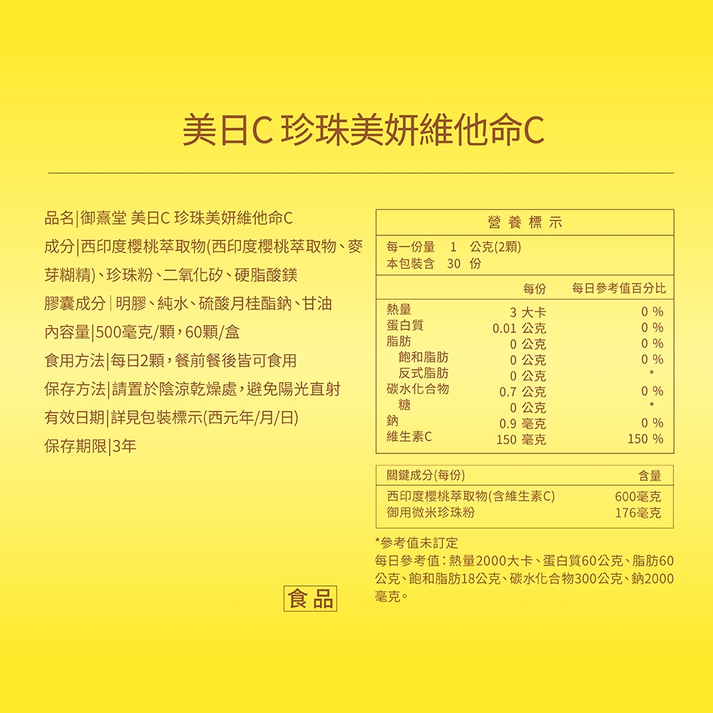 珍珠維他命C品名 御堂 美C珍珠美妍維他命C營養標示成分西印度櫻桃萃取物(西印度櫻桃萃取物、麥芽糊精)、珍珠粉、二氧化矽、硬脂酸鎂每一份量本包裝含份1公克(2顆)30膠囊成分|明膠、純水、硫酸月桂酯鈉、甘油內容量 500毫克/顆,60顆/盒熱量蛋白質每份3大卡每日參考值百分比0%0.01 公克0 %脂肪0公克0 %食用方法|每日2顆,餐前餐後皆可食用飽和脂肪0公克0 %反式脂肪0公克保存方法 請置於陰涼乾燥處,避免陽光直射碳水化合物0.7公克0 %糖0公克有效日期|詳見包裝標示(西元年/月/日)保存期限|3年鈉0.9毫克0 %維生素C150毫克150%關鍵成分(每份)含量西印度櫻桃萃取物(含維生素C)600毫克御用微米珍珠粉176毫克食品*參考值未訂定每日參考值:熱量2000大卡、蛋白質60公克、脂肪60公克、飽和脂肪18公克、碳水化合物300公克、鈉2000毫克。