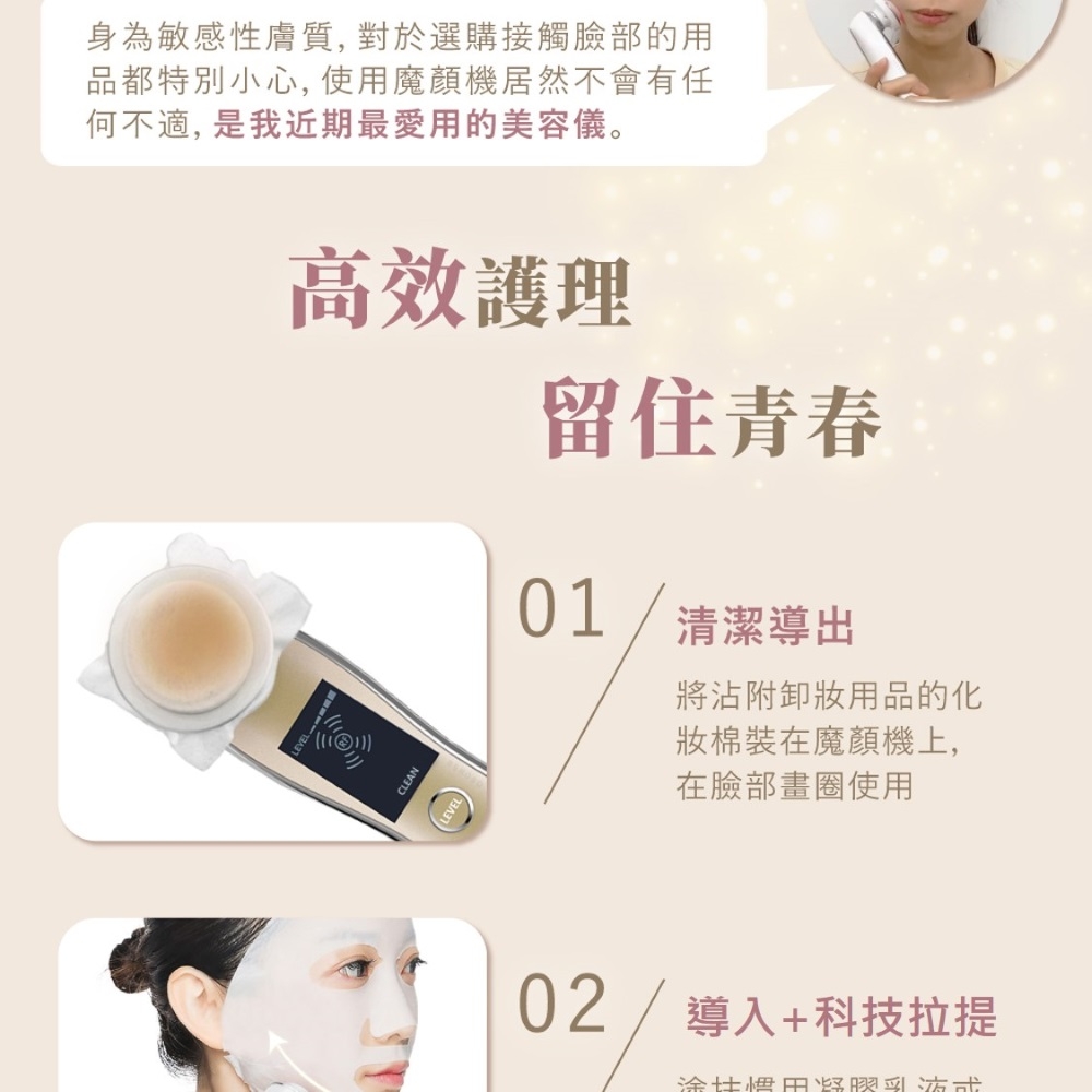 身為敏感性膚質,對於選購接觸臉部的用品都特別小心,使用魔機居然不會有任何不適,是我近期最愛用的美容儀。高效護理CLEANLEVEL留住青春01/清潔導出將沾附卸用品的化妝棉裝在魔顏機上,在臉部畫圈使用02/導入+科技拉提涂