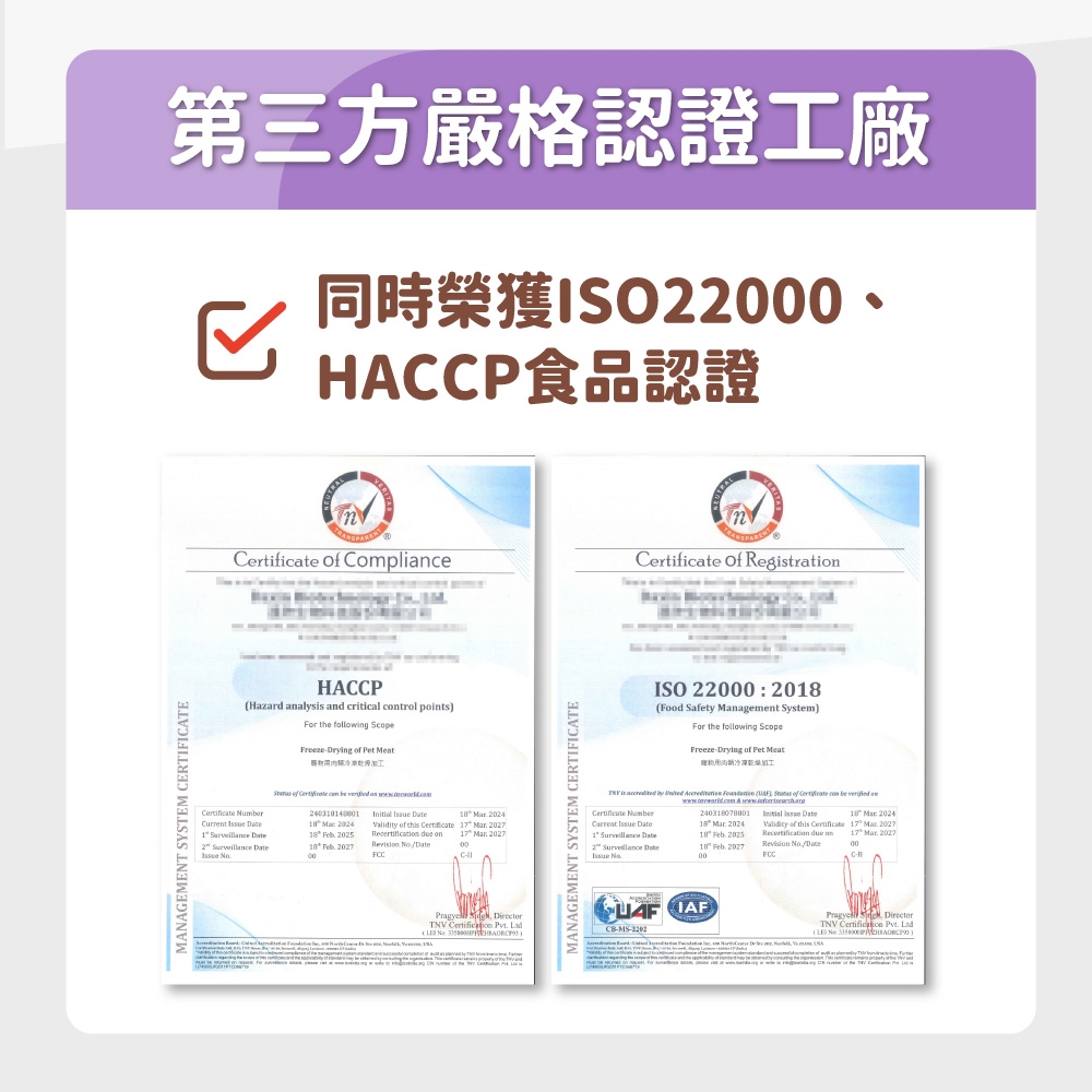 MANAGEMENT YSTEM ERTIFICATE第三方嚴格認證工廠 ACCP食品認證  Compliance  RegtratiHACCPHazard analysis and critical trol pointsFor the following Scope Drying  Pet Meat Numr   c be           2024  2024 of this  7    on  20252    2027  No/17  2027Pragye DirectorTNV    MANAGEMENT SYSTEM CERTIFICATEISO 22000 2018Food Safety Management SystemFor the following ScopeFreeze Drying of Pet Meat is        of Certificate  be  on  Certificate 240318078801  18  2024Current  18  20241  Date18  2025  on2  Date 18  Revision Validity of this Certificate 17  202717  2027CHCB-MS- S DirectorTNV  Pvt. ( No )